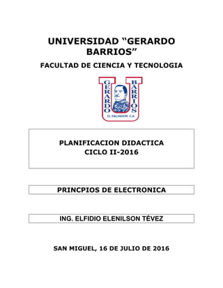 UNIVERSIDAD “GERARDO
BARRIOS”
FACULTAD DE CIENCIA Y TECNOLOGIA
PLANIFICACION DIDACTICA
CICLO II-2016
PRINCPIOS DE ELECTRONICA
ING. ELFIDIO ELENILSON TÉVEZ
SAN MIGUEL, 16 DE JULIO DE 2016
 