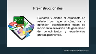 Pre-instruccionales
Preparan y alertan al estudiante en
relación con qué y cómo va a
aprender; esencialmente tratan de
incidir en la activación o la generación
de conocimientos y experiencias
previas pertinentes.
 