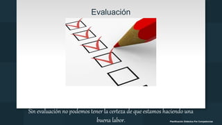 Evaluación
Sin evaluación no podemos tener la certeza de que estamos haciendo una
buena labor. Planificación Didáctica Por Competencias
 