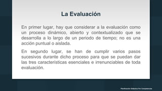 La Evaluación
En primer lugar, hay que considerar a la evaluación como
un proceso dinámico, abierto y contextualizado que se
desarrolla a lo largo de un periodo de tiempo; no es una
acción puntual o aislada.
En segundo lugar, se han de cumplir varios pasos
sucesivos durante dicho proceso para que se puedan dar
las tres características esenciales e irrenunciables de toda
evaluación.
Planificación Didáctica Por Competencias
 