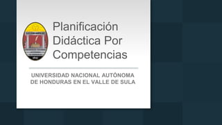 Planificación
Didáctica Por
Competencias
UNIVERSIDAD NACIONAL AUTÓNOMA
DE HONDURAS EN EL VALLE DE SULA
 