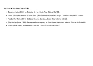 REFERENCIAS BIBLIOGRAFÍCAS
 Calderón, Katia. (2002). La Didáctica de Hoy. Costa Rica. Editorial EUNED.
 Torres Maldonado, Hernan y Girón, Delia. (2002). Didáctica General. Cartago, Costa Rica. Impresora Obando.
 Picado, Flor María. (2001). Didáctica General. San José, Costa Rica. Editorial EUNED.
 Díaz Barriga, Frida. (1998). Estrategias Docentes para un Aprendizaje Signicativo. México. Editorial Mc Graw-Hill.
 Molina Zaida. (1998). Planeamiento Didáctico. Costa Rica. Editorial EUNED.
 