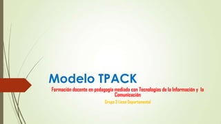 Modelo TPACK
Formación docente en pedagogía mediada con Tecnologías de la Información y la
Comunicación
Grupo 3 Liceo Departamental
 