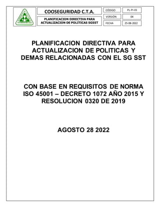 COOSEGURIDAD C.T.A.
PLANIFICACION DIRECTIVA PARA
ACTUALIZACION DE POLITICAS SGSST
PL-PI-01
CÓDIGO
04
VERSIÓN
25-08-2022
FECHA
PLANIFICACION DIRECTIVA PARA
ACTUALIZACION DE POLITICAS Y
DEMAS RELACIONADAS CON EL SG SST
CON BASE EN REQUISITOS DE NORMA
ISO 45001 – DECRETO 1072 AÑO 2015 Y
RESOLUCION 0320 DE 2019
AGOSTO 28 2022
 