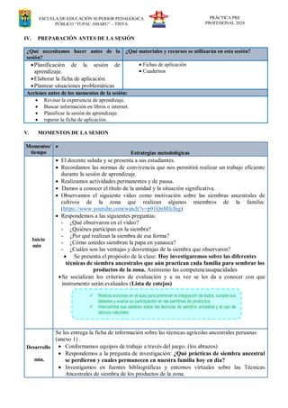 ESCUELA DE EDUCACIÓN SUPERIOR PEDAGÓGICA
PÚBLICO “TUPAC AMARU” – TINTA
PRÁCTICA PRE
PROFESIONAL 2024
IV. PREPARACIÓN ANTES DE LA SESIÓN
¿Qué necesitamos hacer antes de la
sesión?
¿Qué materiales y recursos se utilizarán en esta sesión?
Planificación de la sesión de
aprendizaje.
Elaborar la ficha de aplicación
Plantear situaciones problemáticas
 Fichas de aplicación
 Cuadernos
Acciones antes de los momentos de la sesión:
 Revisar la experiencia de aprendizaje.
 Buscar información en libros o internet.
 Planificar la sesión de aprendizaje.
 reparar la ficha de aplicación.
V. MOMENTOS DE LA SESION
Momentos/
tiempo

Estrategias metodológicas
Inicio
min
 El docente saluda y se presenta a sus estudiantes.
 Recordamos las normas de convivencia que nos permitirá realizar un trabajo eficiente
durante la sesión de aprendizaje.
 Realizamos actividades permanentes y de pausa.
 Damos a conocer el título de la unidad y la situación significativa.
 Observamos el siguiente video como motivación sobre las siembras ancestrales de
cultivos de la zona que realizan algunos miembros de la familia:
(https://www.youtube.com/watch?v=p91QnMfcfng)
 Respondemos a las siguientes preguntas:
- ¿Qué observaron en el video?
- ¿Quiénes participan en la siembra?
- ¿Por qué realizan la siembra de esa forma?
- ¿Cómo ustedes siembran la papa en yanaoca?
- ¿Cuáles son las ventajas y desventajas de la siembra que observaron?
 Se presenta el propósito de la clase: Hoy investigaremos sobre las diferentes
técnicas de siembra ancestrales que aún practican cada familia para sembrar los
productos de la zona. Asimismo las competenciasapacidades
Se socializan los criterios de evaluación y a su vez se les da a conocer con que
instrumento serán evaluados (Lista de cotejos)
Desarrollo
min.
Se les entrega la ficha de información sobre las técnicas agrícolas ancestrales peruanas
(anexo 1) .
 Conformamos equipos de trabajo a través del juego. (los abrazos)
 Respondemos a la pregunta de investigación: ¿Qué prácticas de siembra ancestral
se perdieron y cuales permanecen en nuestra familia hoy en día?
 Investigamos en fuentes bibliográficas y entornos virtuales sobre las Técnicas
Ancestrales de siembra de los productos de la zona.
 Realiza acciones en el aula para promover la integración de todos, cumple sus
deberes y evalúa su participación en las siembras de productos.
 Intercambia sus saberes sobre las técnicas de sembrío ancestral y el uso de
abonos naturales
 