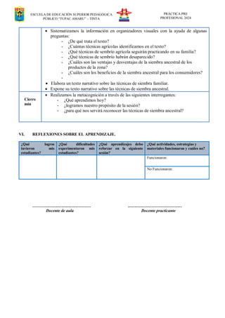 ESCUELA DE EDUCACIÓN SUPERIOR PEDAGÓGICA
PÚBLICO “TUPAC AMARU” – TINTA
PRÁCTICA PRE
PROFESIONAL 2024
 Sistematizamos la información en organizadores visuales con la ayuda de algunas
preguntas:
- ¿De qué trata el texto?
- ¿Cuántas técnicas agrícolas identificamos en el texto?
- ¿Qué técnicas de sembrío agrícola seguirán practicando en su familia?
- ¿Qué técnicas de sembrío habrán desaparecido?
- ¿Cuáles son las ventajas y desventajas de la siembra ancestral de los
productos de la zona?
- ¿Cuáles son los beneficios de la siembra ancestral para los consumidores?
-
 Elabora un texto narrativo sobre las técnicas de siembra familiar.
 Expone su texto narrativo sobre las técnicas de siembra ancestral.
Cierre
min
 Realizamos la metacognición a través de las siguientes interrogantes:
- ¿Qué aprendimos hoy?
- ¿logramos nuestro propósito de la sesión?
- ¿para qué nos servirá reconocer las técnicas de siembra ancestral?
VI. REFLEXIONES SOBRE EL APRENDIZAJE.
¿Qué logros
tuvieron mis
estudiantes?
¿Qué dificultades
experimentaron mis
estudiantes?
¿Qué aprendizajes debo
reforzar en la siguiente
sesión?
¿Qué actividades, estrategias y
materiales funcionaron y cuáles no?
Funcionaron:
No Funcionaron:
…………………………………… …………………………………
Docente de aula Docente practicante
 