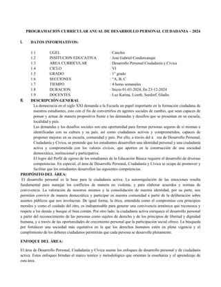 PROGRAMACION CURRICULAR ANUAL DE DESARROLLO PERSONAL CIUDADANIA – 2024
I. DATOS INFORMATIVOS:
1.1 UGEL : Canchis
1.2 INSITUCION EDUCATIVA : José Gabriel Condorcanqui
1.3 AREA CURRICULAR : Desarrollo Personal Ciudadanía y Cívica
1.4 CICLO : VI
1.5 GRADO : 1° grado
1.6 SECCIONES : “A, B, C
1.7 TIEMPO : 4 horas semanales
1.8 DURACION : Inicio 01-03-2024, fin 23-12-2024
1.9 DOCENTES : Luz Karina, Lizeth, Seedorf, Gladis.
II. DESCRIPCIÓN GENERAL
La democracia en el siglo XXI demanda a la Escuela un papel importante en la formación ciudadana de
nuestros estudiantes, esto con el fin de convertirlos en agentes sociales de cambio, que sean capaces de
pensar y actuar de manera propositiva frente a las demandas y desafíos que se presentan en su escuela,
localidad y país.
Las demandas y los desafíos sociales son una oportunidad para formar personas seguras de sí mismas e
identificadas con su cultura y su país, así como ciudadanos activos y comprometidos, capaces de
proponer mejoras en su escuela, comunidad y país. Por ello, a través del á rea de Desarrollo Personal,
Ciudadanía y Cívica, se pretende que los estudiantes desarrollen una identidad personal y una ciudadanía
activa y comprometida con los valores cívicos, que aporten en la construcción de una sociedad
democrática, institucional y participativa.
El logro del Perfil de egreso de los estudiantes de la Educación Básica requiere el desarrollo de diversas
competencias. En especial, el área de Desarrollo Personal, Ciudadanía y Cívica se ocupa de promover y
facilitar que los estudiantes desarrollen las siguientes competencias.
PROPÓSITO DEL ÁREA:
El desarrollo personal es la base para la ciudadanía activa. La autorregulación de las emociones resulta
fundamental para manejar los conflictos de manera no violenta, y para elaborar acuerdos y normas de
convivencia. La valoración de nosotros mismos y la consolidación de nuestra identidad, por su parte, nos
permiten convivir de manera democrática y participar en nuestra comunidad a partir de la deliberación sobre
asuntos públicos que nos involucran. De igual forma, la ética, entendida como el compromiso con principios
morales y como el cuidado del otro, es indispensable para generar una convivencia armónica que reconozca y
respete a los demás y busque el bien común. Por otro lado, la ciudadanía activa enriquece el desarrollo personal
a partir del reconocimiento de las personas como sujetos de derecho y de los principios de libertad y dignidad
humana, y a través de las oportunidades de crecimiento personal que la participación social ofrece. La búsqueda
por fortalecer una sociedad más equitativa en la que los derechos humanos estén en plena vigencia y el
cumplimiento de los deberes ciudadanos permitirán que cada persona se desarrolle plenamente.
ENFOQUE DEL ÁREA:
El área de Desarrollo Personal, Ciudadanía y Cívica asume los enfoques de desarrollo personal y de ciudadanía
activa. Estos enfoques brindan el marco teórico y metodológico que orientan la enseñanza y el aprendizaje de
esta área.
 