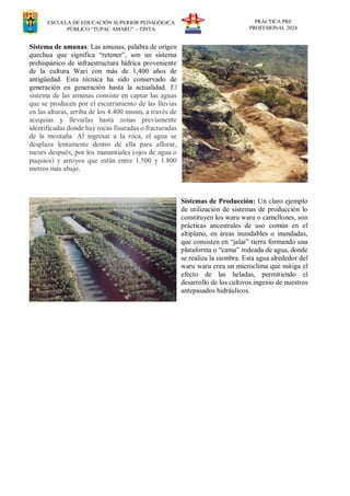 ESCUELA DE EDUCACIÓN SUPERIOR PEDAGÓGICA
PÚBLICO “TUPAC AMARU” – TINTA
PRÁCTICA PRE
PROFESIONAL 2024
Sistema de amunas: Las amunas, palabra de origen
quechua que significa “retener”, son un sistema
prehispánico de infraestructura hídrica proveniente
de la cultura Wari con más de 1,400 años de
antigüedad. Esta técnica ha sido conservado de
generación en generación hasta la actualidad. El
sistema de las amunas consiste en captar las aguas
que se producen por el escurrimiento de las lluvias
en las alturas, arriba de los 4.400 msnm, a través de
acequias y llevarlas hasta zonas previamente
identificadas donde hay rocas fisuradas o fracturadas
de la montaña. Al ingresar a la roca, el agua se
desplaza lentamente dentro de ella para aflorar,
meses después, por los manantiales (ojos de agua o
puquios) y arroyos que están entre 1.500 y 1.800
metros más abajo.
Sistemas de Producción: Un claro ejemplo
de utilización de sistemas de producción lo
constituyen los waru waru o camellones, son
prácticas ancestrales de uso común en el
altiplano, en áreas inundables o inundadas,
que consisten en “jalar” tierra formando una
plataforma o “cama” rodeada de agua, donde
se realiza la siembra. Esta agua alrededor del
waru waru crea un microclima que mitiga el
efecto de las heladas, permitiendo el
desarrollo de los cultivos.ingenio de nuestros
antepasados hidráulicos.
 