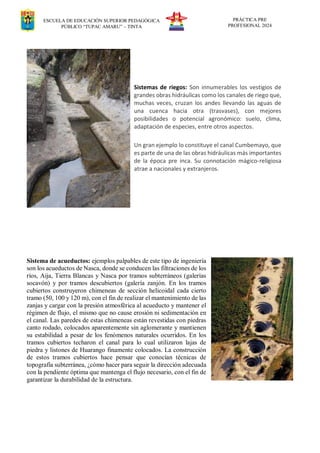 ESCUELA DE EDUCACIÓN SUPERIOR PEDAGÓGICA
PÚBLICO “TUPAC AMARU” – TINTA
PRÁCTICA PRE
PROFESIONAL 2024
Sistemas de riegos: Son innumerables los vestigios de
grandes obras hidráulicas como los canales de riego que,
muchas veces, cruzan los andes llevando las aguas de
una cuenca hacia otra (trasvases), con mejores
posibilidades o potencial agronómico: suelo, clima,
adaptación de especies, entre otros aspectos.
Un gran ejemplo lo constituye el canal Cumbemayo, que
es parte de una de las obras hidráulicas más importantes
de la época pre inca. Su connotación mágico-religiosa
atrae a nacionales y extranjeros.
Sistema de acueductos: ejemplos palpables de este tipo de ingeniería
son los acueductos de Nasca, donde se conducen las filtraciones de los
ríos, Aija, Tierra Blancas y Nasca por tramos subterráneos (galerías
socavón) y por tramos descubiertos (galería zanjón. En los tramos
cubiertos construyeron chimeneas de sección helicoidal cada cierto
tramo (50, 100 y 120 m), con el fin de realizar el mantenimiento de las
zanjas y cargar con la presión atmosférica al acueducto y mantener el
régimen de flujo, el mismo que no cause erosión ni sedimentación en
el canal. Las paredes de estas chimeneas están revestidas con piedras
canto rodado, colocados aparentemente sin aglomerante y mantienen
su estabilidad a pesar de los fenómenos naturales ocurridos. En los
tramos cubiertos techaron el canal para lo cual utilizaron lajas de
piedra y listones de Huarango finamente colocados. La construcción
de estos tramos cubiertos hace pensar que conocían técnicas de
topografía subterránea, ¿cómo hacer para seguir la dirección adecuada
con la pendiente óptima que mantenga el flujo necesario, con el fin de
garantizar la durabilidad de la estructura.
 