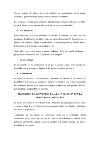 Son un conjunto de saberes, un recorte arbitrario de conocimientos de un campo
disciplinar, que se considera esencial para la formación del alumno.
Los contenidos se seleccionan en función de la propuesta formativa en la que se insertan,
ya que la misma orienta su desarrollo y articulación con otros contenidos.
 Los materiales
Como materiales o recursos didácticos se entiende la selección de textos para los
estudiantes, la elaboración de fichas o guías de trabajo, la presentación de diapositivas o
filminas con esquemas, dibujos o explicaciones, el uso de preparados y material fresco,
la formulación de problemas o casos clínicos, etc.
Todos ellos sirven como apoyo o soporte intelectual de lo que enseña el docente y
proporcionan información para la enseñanza de la disciplina.
 La metodología
Es el momento de la planificación en el que el docente piensa cómo enseñar los
contenidos que se propuso, en función de los logros formativos que busca.
 La evaluación
La evaluación educativa es una herramienta generadora de información útil respecto de
la calidad de la propuesta de enseñanza y del proceso formativo que se busca desarrollar
en los alumnos. Es decir que da cuenta de los logros y dificultades de la práctica educativa
para analizarla, comprenderla, y mejorarla.
PLANEACIÓN DE ACTIVIDADES DE AULA EN RELACIÓN CON LA
MISIÓN DE LA INSTITUCIÓN
La misión es la razón de ser de la institución, esta define que se propone alcanzar, como
y a quien se dirige la acción. Las áreas de conocimientos deben estar dirigidas o diseñadas
en función a un propósito.
Cumpliendo de esta manera su compromiso social con la comunidad, deberá
considerarse en la visión curricular de las áreas de conocimiento la relación de la
institución con el medio ambiente y con ella contribuir a un cambio sostenido que mejore
la calidad de ese entorno.
 