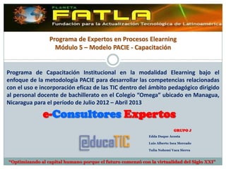 Programa de Expertos en Procesos Elearning
                   Módulo 5 – Modelo PACIE - Capacitación


Programa de Capacitación Institucional en la modalidad Elearning bajo el
enfoque de la metodología PACIE para desarrollar las competencias relacionadas
con el uso e incorporación eficaz de las TIC dentro del ámbito pedagógico dirigido
al personal docente de bachillerato en el Colegio “Omega” ubicado en Managua,
Nicaragua para el período de Agosto 2012 – Abril 2013

              e-Consultores Expertos
                                                                          GRUPO J
                                                            Edda Duque Acosta

                                                            Luis Alberto Isea Mercado

                                                            Tulia Nohemí Vaca Sierra


“Optimizando al capital humano porque el futuro comenzó con la virtualidad del Siglo XXI”
 