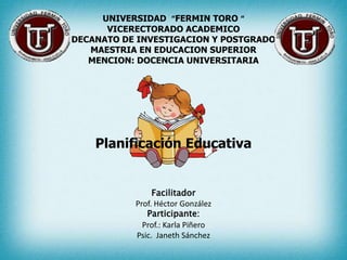 UNIVERSIDAD “FERMIN TORO “
      VICERECTORADO ACADEMICO
DECANATO DE INVESTIGACION Y POSTGRADO
   MAESTRIA EN EDUCACION SUPERIOR
   MENCION: DOCENCIA UNIVERSITARIA




    Planificación Educativa


                Facilitador
           Prof. Héctor González
              Participante:
             Prof.: Karla Piñero
           Psic. Janeth Sánchez
 