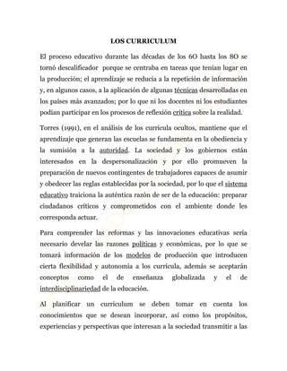 LOS CURRICULUM 
El proceso educativo durante las décadas de los 6O hasta los 8O se 
tornó descalificador porque se centraba en tareas que tenían lugar en 
la producción; el aprendizaje se reducía a la repetición de información 
y, en algunos casos, a la aplicación de algunas técnicas desarrolladas en 
los países más avanzados; por lo que ni los docentes ni los estudiantes 
podían participar en los procesos de reflexión crítica sobre la realidad. 
Torres (1991), en el análisis de los curricula ocultos, mantiene que el 
aprendizaje que generan las escuelas se fundamenta en la obediencia y 
la sumisión a la autoridad. La sociedad y los gobiernos están 
interesados en la despersonalización y por ello promueven la 
preparación de nuevos contingentes de trabajadores capaces de asumir 
y obedecer las reglas establecidas por la sociedad, por lo que el sistema 
educativo traiciona la auténtica razón de ser de la educación: preparar 
ciudadanos críticos y comprometidos con el ambiente donde les 
corresponda actuar. 
Para comprender las reformas y las innovaciones educativas sería 
necesario develar las razones políticas y económicas, por lo que se 
tomará información de los modelos de producción que introducen 
cierta flexibilidad y autonomía a los currícula, además se aceptarán 
conceptos como el de enseñanza globalizada y el de 
interdisciplinariedad de la educación. 
Al planificar un curriculum se deben tomar en cuenta los 
conocimientos que se desean incorporar, así como los propósitos, 
experiencias y perspectivas que interesan a la sociedad transmitir a las 
 