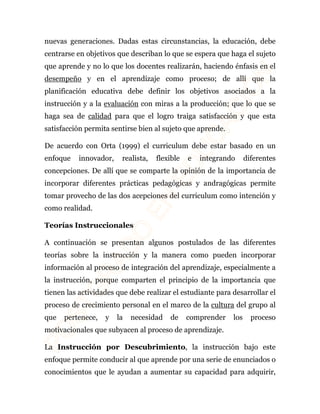 nuevas generaciones. Dadas estas circunstancias, la educación, debe 
centrarse en objetivos que describan lo que se espera que haga el sujeto 
que aprende y no lo que los docentes realizarán, haciendo énfasis en el 
desempeño y en el aprendizaje como proceso; de allí que la 
planificación educativa debe definir los objetivos asociados a la 
instrucción y a la evaluación con miras a la producción; que lo que se 
haga sea de calidad para que el logro traiga satisfacción y que esta 
satisfacción permita sentirse bien al sujeto que aprende. 
De acuerdo con Orta (1999) el curriculum debe estar basado en un 
enfoque innovador, realista, flexible e integrando diferentes 
concepciones. De allí que se comparte la opinión de la importancia de 
incorporar diferentes prácticas pedagógicas y andragógicas permite 
tomar provecho de las dos acepciones del curriculum como intención y 
como realidad. 
Teorías Instruccionales 
A continuación se presentan algunos postulados de las diferentes 
teorías sobre la instrucción y la manera como pueden incorporar 
información al proceso de integración del aprendizaje, especialmente a 
la instrucción, porque comparten el principio de la importancia que 
tienen las actividades que debe realizar el estudiante para desarrollar el 
proceso de crecimiento personal en el marco de la cultura del grupo al 
que pertenece, y la necesidad de comprender los proceso 
motivacionales que subyacen al proceso de aprendizaje. 
La Instrucción por Descubrimiento, la instrucción bajo este 
enfoque permite conducir al que aprende por una serie de enunciados o 
conocimientos que le ayudan a aumentar su capacidad para adquirir, 
 