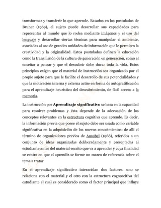 transformar y transferir lo que aprende. Basados en los postulados de 
Bruner (1969), el sujeto puede desarrollar sus capacidades para 
representar al mundo que lo rodea mediante imágenes y el uso del 
lenguaje y desarrollar ciertas técnicas para manipular el ambiente, 
asociadas al uso de grandes unidades de información que le permiten la 
creatividad y la originalidad. Estos postulados definen la educación 
como la transmisión de la cultura de generación en generación, como el 
enseñar a pensar y que el descubrir debe durar toda la vida. Estos 
principios exigen que el material de instrucción sea organizado por el 
propio sujeto para que le facilite el desarrollo de sus potencialidades y 
que la motivación interna y externa actúe en forma de autogratificación 
para el aprendizaje heurístico del descubrimiento, de fácil acceso a la 
memoria. 
La instrucción por Aprendizaje significativo se basa en la capacidad 
para resolver problemas y ésta depende de la adecuación de los 
conceptos relevantes en la estructura cognitiva que aprende. Es decir, 
la información previa que posee el sujeto debe ser usada como variable 
significativa en la adquisición de los nuevos conocimientos; de allí el 
término de organizadores previos de Ausubel (1968), referidos a un 
conjunto de ideas organizadas deliberadamente y presentadas al 
estudiante antes del material escrito que va a aprender y cuya finalidad 
se centra en que el aprendiz se forme un marco de referencia sobre el 
tema a tratar. 
En el aprendizaje significativo interactúan dos factores: uno se 
relaciona con el material y el otro con la estructura cognoscitiva del 
estudiante el cual es considerado como el factor principal que influye 
 