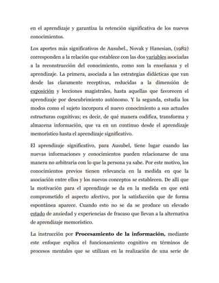 en el aprendizaje y garantiza la retención significativa de los nuevos 
conocimientos. 
Los aportes más significativos de Ausubel., Novak y Hanesian, (1982) 
corresponden a la relación que establece con las dos variables asociadas 
a la reconstrucción del conocimiento, como son la enseñanza y el 
aprendizaje. La primera, asociada a las estrategias didácticas que van 
desde las claramente receptivas, reducidas a la dimensión de 
exposición y lecciones magistrales, hasta aquellas que favorecen el 
aprendizaje por descubrimiento autónomo. Y la segunda, estudia los 
modos como el sujeto incorpora el nuevo conocimiento a sus actuales 
estructuras cognitivas; es decir, de qué manera codifica, transforma y 
almacena información, que va en un continuo desde el aprendizaje 
memorístico hasta el aprendizaje significativo. 
El aprendizaje significativo, para Ausubel, tiene lugar cuando las 
nuevas informaciones y conocimientos pueden relacionarse de una 
manera no arbitraria con lo que la persona ya sabe. Por este motivo, los 
conocimientos previos tienen relevancia en la medida en que la 
asociación entre ellos y los nuevos conceptos se establecen. De allí que 
la motivación para el aprendizaje se da en la medida en que está 
comprometido el aspecto afectivo, por la satisfacción que de forma 
espontánea aparece. Cuando esto no se da se produce un elevado 
estado de ansiedad y experiencias de fracaso que llevan a la alternativa 
de aprendizaje memorístico. 
La instrucción por Procesamiento de la información, mediante 
este enfoque explica el funcionamiento cognitivo en términos de 
procesos mentales que se utilizan en la realización de una serie de 
 