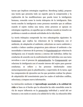 tareas que implican estrategias cognitivas. Sternberg (1985), propone 
una teoría que presenta todo un soporte para la comprensión y la 
explicación de las modificaciones que pueda tener la inteligencia 
humana, conocida como la teoría triárquica de la inteligencia. Esta 
teoría concibe la inteligencia como procesos mentales que se utilizan 
cuando el sujeto realiza una tarea; estos procesos se apoyan en 
estrategias cognitivas, en aquellas que se utilizan cuando se resuelve un 
problema o cuando se atiende actividades de la vida diaria. 
La teoría triárquica comprende las tres subcategorías siguientes: la 
Contextual, que explica las relaciones de la inteligencia con el 
ambiente, de adaptación al ambiente; selecciona un nuevo ambiente y 
modela o induce cambios progresivos para adecuar el ambiente a las 
necesidades e intereses de la persona. La Experimental que relaciona la 
inteligencia con el mundo interno y externo del individuo; define las 
conductas de acuerdo con la confrontación del individuo con una tarea 
novedosa o con el proceso de automatización. La Componencial, que 
relaciona la inteligencia con el mundo interno del sujeto para generar 
conductas; se refiere a los procesos intelectuales como 
metacomponentes para la planificación y supervisión de la tarea; aquí 
los componentes de ejecución son los que permiten realizar los planes 
de adquisición del conocimiento para los cuales el individuo codifica, 
selecciona y compara nueva información. 
La instrucción mediante el Aprendizaje asociado a la calidad de 
vida se basa en el hecho que la educación ha sido concebida como la 
vía de mayor influencia en la promoción individual y social del ser 
humano y con razón se asocia a la calidad de la vida. La educación debe 
 