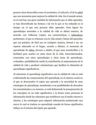 generar otros desarrollos como el económico, el cultural y el de la salud 
que son necesarios para mejorar la calidad de vida. En el mundo actual, 
en el cual hay una gran cantidad de información que se debe aprender, 
se han diversificado las formas y tal vez lo que se ha reducido es el 
tiempo en el que una persona debe aprender. Para lograr los 
aprendizajes asociados a la calidad de vida se deben conocer, de 
acuerdo con Valbuena (1990), sus características e indicadores 
pertinentes: el que se relacione con la vida actual y futura del aprendiz; 
que sea práctico, de fácil uso en cualquier manera, formal o no; un 
espacio adecuado en el hogar, escuela o fabrica; el momento de 
aprendizaje de niños, jóvenes y adulto; el que sean transferibles y la 
facilidad para usarlos en otras áreas de la vida; interrelacionados, 
conectados con otros aprendizajes y otras áreas de aprendizaje; 
evaluables, posibilidad de medir la contribución al mejoramiento de la 
calidad de vida y producir orientaciones que faciliten la obtención de 
aprendizajes significativos. 
Al relacionar el aprendizaje significativo con la calidad de vida se está 
evidenciando las consecuencias del aprendizaje en el entorno social en 
el que se desenvuelve el sujeto que aprende y la necesidad de unas 
estrategias de aprendizaje, atendiendo a sus posibilidades de descubrir 
los conocimientos a su manera; se está deduciendo la jerarquización de 
los conceptos en un todo significativo y la forma como procesan la 
información desde las relaciones que establecen con el medio externo o 
interno, y las estrategias para adquirir información produciendo una 
nueva lo cual se traduce en aprendizaje cuando de forma significativa 
influye en el entorno del sujeto que aprende. 
 