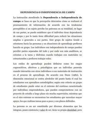DEPENDENCIA O INDEPENDENCIA DE CAMPO 
La instrucción atendiendo la Dependencia o Independencia de 
campo se basa en que la percepción determina cómo se realizará el 
procesamiento de información; de acuerdo con las tendencias 
perceptibles si un sujeto percibe los patrones en su totalidad, en lugar 
de sus partes, se puede establecer que el individuo tiene dependencia 
de campo y por lo tanto tiene dificultad para reducir las situaciones 
amplias o generales a sus partes. Este grupo de sujetos tiende a 
orientarse hacia las personas y en situaciones de aprendizaje prefieren 
hacerlo en grupo. Los individuos con independencia de campo pueden 
percibir partes separadas del todo y por ende son más analíticos, se 
orientan a la tarea y disfrutan cuando trabajan con materiales no 
estructurados y prefieren trabajar solos. 
Los estilos de aprendizaje pueden definirse como los rasgos 
cognoscitivos, afectivos y psicológicos que un individuo presenta 
cuando interactúa con otros individuos o con materiales de instrucción 
en el proceso de aprendizaje. De acuerdo con Dunn (1982), la 
dimensión emocional se centra alrededor del punto hasta el cual los 
estudiantes son aprendices autodirigidos; según este criterio un grupo 
de estudiantes puede estar en el extremo del continuo caracterizado 
por individuos emprendedores, que pueden comprometerse con un 
proyecto de estudio a largo plazo sin mucha supervisión; mientras que 
en el otro extremo se encuentran los estudiantes que necesitan mayor 
apoyo, los que realizan tareas poco a poco y con plazos definidos. 
La persona es un ser constituido por diversos elementos que los 
integran, posee existencia y valor de ser, tiene su propia identidad, pero 
 
