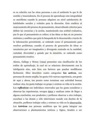 es su relación con las otras personas o con el ambiente lo que le da 
sentido y trascendencia. En el proceso de aprendizaje esta integralidad 
se manifiesta cuando la persona adquiere un nivel satisfactorio de 
habilidades sociales y verbales para la discusión. Esto conlleva al 
mejoramiento del proceso de pensamiento, desarrollando criterios para 
definir las creencias y la acción, manteniendo una actitud evaluativa, 
por lo que el pensamiento es crítico; si las ideas se dan en un proceso 
sistémico y analítico que guía la búsqueda de lo desconocido a través de 
la información preexistente, se entiende como el pensamiento para 
resolver problemas; cuando el proceso de generación de ideas se 
caracteriza por ser imaginativo y divergente centrado en la cantidad, 
variedad, diversidad y guiado por la intuición, se entiende como 
pensamiento creativo. 
Alonso, Gallego y Honey (1994) presentan una clasificación de los 
estilos de aprendizaje, la cual no se relaciona directamente con la 
inteligencia sino, más bien con factores que puedan modificarse 
fácilmente. Ellos describen cuatro categorías: los activos, son 
personas de mente amplia, les gusta vivir nuevas experiencia, son gente 
de aquí y ahora, tan pronto como terminan una actividad buscan 
realizar otra, les gusta trabajar en grupo y centran su vida en la acción. 
Los reflexivos son individuos reservados que les gusta considerar y 
observar las experiencias, recogen datos y analizan antes de llegar a 
alguna conclusión, son prudentes y prefieren observar a otro trabajar, 
escuchan a los demás y sólo intervienen cuando son dueños de la 
situación, prefieren trabajar solos y centran su vida en la observación. 
Los teóricos son persona analíticas que les gusta integrar sus 
observaciones a planteamientos teóricos y lógico, tienden a ser 
 
