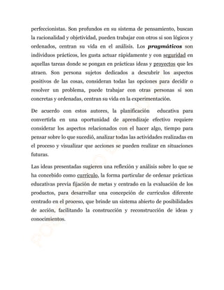 perfeccionistas. Son profundos en su sistema de pensamiento, buscan 
la racionalidad y objetividad, pueden trabajar con otros si son lógicos y 
ordenados, centran su vida en el análisis. Los pragmáticos son 
individuos prácticos, les gusta actuar rápidamente y con seguridad en 
aquellas tareas donde se pongan en prácticas ideas y proyectos que les 
atraen. Son persona sujetos dedicados a descubrir los aspectos 
positivos de las cosas, consideran todas las opciones para decidir o 
resolver un problema, puede trabajar con otras personas si son 
concretas y ordenadas, centran su vida en la experimentación. 
De acuerdo con estos autores, la planificación educativa para 
convertirla en una oportunidad de aprendizaje efectivo requiere 
considerar los aspectos relacionados con el hacer algo, tiempo para 
pensar sobre lo que sucedió, analizar todas las actividades realizadas en 
el proceso y visualizar que acciones se pueden realizar en situaciones 
futuras. 
Las ideas presentadas sugieren una reflexión y análisis sobre lo que se 
ha concebido como currículo, la forma particular de ordenar prácticas 
educativas previa fijación de metas y centrado en la evaluación de los 
productos, para desarrollar una concepción de currículos diferente 
centrado en el proceso, que brinde un sistema abierto de posibilidades 
de acción, facilitando la construcción y reconstrucción de ideas y 
conocimientos. 
 