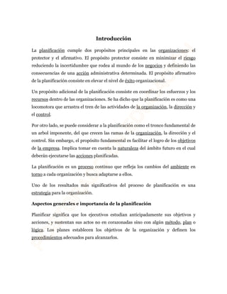 Introducción 
La planificación cumple dos propósitos principales en las organizaciones: el 
protector y el afirmativo. El propósito protector consiste en minimizar el riesgo 
reduciendo la incertidumbre que rodea al mundo de los negocios y definiendo las 
consecuencias de una acción administrativa determinada. El propósito afirmativo 
de la planificación consiste en elevar el nivel de éxito organizacional. 
Un propósito adicional de la planificación consiste en coordinar los esfuerzos y los 
recursos dentro de las organizaciones. Se ha dicho que la planificación es como una 
locomotora que arrastra el tren de las actividades de la organización, la dirección y 
el control. 
Por otro lado, se puede considerar a la planificación como el tronco fundamental de 
un arbol imponente, del que crecen las ramas de la organización, la dirección y el 
control. Sin embargo, el propósito fundamental es facilitar el logro de los objetivos 
de la empresa. Implica tomar en cuenta la naturaleza del ámbito futuro en el cual 
deberán ejecutarse las acciones planificadas. 
La planificación es un proceso continuo que refleja los cambios del ambiente en 
torno a cada organización y busca adaptarse a ellos. 
Uno de los resultados más significativos del proceso de planificación es una 
estrategia para la organización. 
Aspectos generales e importancia de la planificación 
Planificar significa que los ejecutivos estudian anticipadamente sus objetivos y 
acciones, y sustentan sus actos no en corazonadas sino con algún método, plan o 
lógica. Los planes establecen los objetivos de la organización y definen los 
procedimientos adecuados para alcanzarlos. 
 