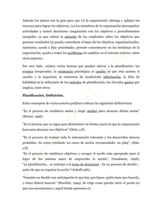 Además los planes son la guía para que (1) la organización obtenga y aplique los 
recursos para lograr los objetivos; (2) los miembros de la organización desempeñen 
actividades y tomen decisiones congruentes con los objetivos y procedimientos 
escogidos, ya que enfoca la atención de los empleados sobre los objetivos que 
generan resultados (3) pueda controlarse el logro de los objetivos organizacionales. 
Asimismo, ayuda a fijar prioridades, permite concentrarse en las fortalezas de la 
organización, ayuda a tratar los problemas de cambios en el entorno externo, entre 
otros aspectos. 
Por otro lado, existen varias fuerzas que pueden afectar a la planificación: los 
eventos inesperados, la resistencia psicológica al cambio ya que ésta acelera el 
cambio y la inquietud, la existencia de insuficiente información, la falta de 
habilidad en la utilización de los métodos de planificación, los elevados gastos que 
implica, entre otros. 
Planificación. Definición. 
Entre conceptos de varios autores pudimos enfocar las siguientes definiciones: 
"Es el proceso de establecer metas y elegir medios para alcanzar dichas metas" 
(Stoner, 1996). 
"Es el proceso que se sigue para determinar en forma exacta lo que la organización 
hará para alcanzar sus objetivos" (Ortiz, s/f). 
"Es el proceso de evaluar toda la información relevante y los desarrollos futuros 
probables, da como resultado un curso de acción recomendado: un plan", (Sisk, 
s/f). 
"Es el proceso de establecer objetivos y escoger el medio más apropiado para el 
logro de los mismos antes de emprender la acción", (Goodstein, 1998). 
"La planificación... se anticipa a la toma de decisiones . Es un proceso de decidir... 
antes de que se requiera la acción" (Ackoff,1981). 
"Consiste en decidir con anticipación lo que hay que hacer, quién tiene que hacerlo, 
y cómo deberá hacerse" (Murdick, 1994). Se erige como puente entre el punto en 
que nos encontramos y aquel donde queremos ir. 
 