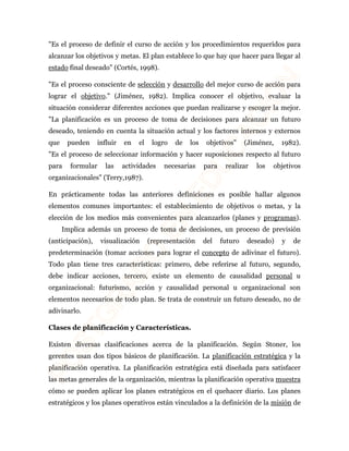 "Es el proceso de definir el curso de acción y los procedimientos requeridos para 
alcanzar los objetivos y metas. El plan establece lo que hay que hacer para llegar al 
estado final deseado" (Cortés, 1998). 
"Es el proceso consciente de selección y desarrollo del mejor curso de acción para 
lograr el objetivo." (Jiménez, 1982). Implica conocer el objetivo, evaluar la 
situación considerar diferentes acciones que puedan realizarse y escoger la mejor. 
"La planificación es un proceso de toma de decisiones para alcanzar un futuro 
deseado, teniendo en cuenta la situación actual y los factores internos y externos 
que pueden influir en el logro de los objetivos" (Jiménez, 1982). 
"Es el proceso de seleccionar información y hacer suposiciones respecto al futuro 
para formular las actividades necesarias para realizar los objetivos 
organizacionales" (Terry,1987). 
En prácticamente todas las anteriores definiciones es posible hallar algunos 
elementos comunes importantes: el establecimiento de objetivos o metas, y la 
elección de los medios más convenientes para alcanzarlos (planes y programas). 
Implica además un proceso de toma de decisiones, un proceso de previsión 
(anticipación), visualización (representación del futuro deseado) y de 
predeterminación (tomar acciones para lograr el concepto de adivinar el futuro). 
Todo plan tiene tres características: primero, debe referirse al futuro, segundo, 
debe indicar acciones, tercero, existe un elemento de causalidad personal u 
organizacional: futurismo, acción y causalidad personal u organizacional son 
elementos necesarios de todo plan. Se trata de construir un futuro deseado, no de 
adivinarlo. 
Clases de planificación y Características. 
Existen diversas clasificaciones acerca de la planificación. Según Stoner, los 
gerentes usan dos tipos básicos de planificación. La planificación estratégica y la 
planificación operativa. La planificación estratégica está diseñada para satisfacer 
las metas generales de la organización, mientras la planificación operativa muestra 
cómo se pueden aplicar los planes estratégicos en el quehacer diario. Los planes 
estratégicos y los planes operativos están vinculados a la definición de la misión de 
 