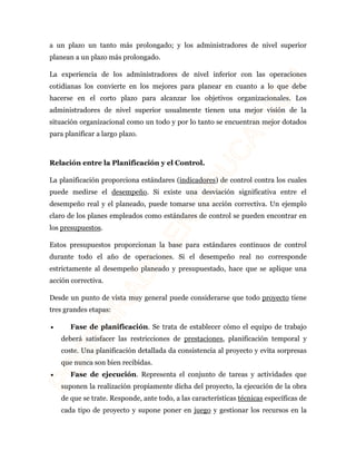 a un plazo un tanto más prolongado; y los administradores de nivel superior 
planean a un plazo más prolongado. 
La experiencia de los administradores de nivel inferior con las operaciones 
cotidianas los convierte en los mejores para planear en cuanto a lo que debe 
hacerse en el corto plazo para alcanzar los objetivos organizacionales. Los 
administradores de nivel superior usualmente tienen una mejor visión de la 
situación organizacional como un todo y por lo tanto se encuentran mejor dotados 
para planificar a largo plazo. 
Relación entre la Planificación y el Control. 
La planificación proporciona estándares (indicadores) de control contra los cuales 
puede medirse el desempeño. Si existe una desviación significativa entre el 
desempeño real y el planeado, puede tomarse una acción correctiva. Un ejemplo 
claro de los planes empleados como estándares de control se pueden encontrar en 
los presupuestos. 
Estos presupuestos proporcionan la base para estándares continuos de control 
durante todo el año de operaciones. Si el desempeño real no corresponde 
estrictamente al desempeño planeado y presupuestado, hace que se aplique una 
acción correctiva. 
Desde un punto de vista muy general puede considerarse que todo proyecto tiene 
tres grandes etapas: 
· Fase de planificación. Se trata de establecer cómo el equipo de trabajo 
deberá satisfacer las restricciones de prestaciones, planificación temporal y 
coste. Una planificación detallada da consistencia al proyecto y evita sorpresas 
que nunca son bien recibidas. 
· Fase de ejecución. Representa el conjunto de tareas y actividades que 
suponen la realización propiamente dicha del proyecto, la ejecución de la obra 
de que se trate. Responde, ante todo, a las características técnicas específicas de 
cada tipo de proyecto y supone poner en juego y gestionar los recursos en la 
 