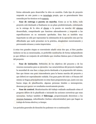 forma adecuada para desarrollar la obra en cuestión. Cada tipo de proyecto 
responde en este punto a su tecnología propia, que es generalmente bien 
conocida por los técnicos en la materia. 
· Fase de entrega o puesta en marcha. Como ya se ha dicho, todo 
proyecto está destinado a finalizarse en un plazo predeterminado, culminando 
en la entrega de la obra al cliente o la puesta en marcha del sistema 
desarrollado, comprobando que funciona adecuadamente y responde a las 
especificaciones en su momento aprobadas. Esta fase es también muy 
importante no sólo por representar la culminación de la operación sino por las 
dificultades que suele presentar en la práctica, alargándose excesivamente y 
provocando retrasos y costes imprevistos. 
A estas tres grandes etapas es conveniente añadir otras dos que, si bien pueden 
incluirse en las ya mencionadas, es preferible nombrarlas de forma independiente 
ya que definen un conjunto de actividades que resultan básicas para el desarrollo 
del proyecto: 
· Fase de iniciación. Definición de los objetivos del proyecto y de los 
recursos necesarios para su ejecución. Las características del proyecto implican 
la necesidad de una fase o etapa previa destinada a la preparación del mismo, 
fase que tienen una gran trascendencia para la buena marcha del proyecto y 
que deberá ser especialmente cuidada. Una gran parte del éxito o el fracaso del 
mismo se fragua principalmente en estas fases preparatorias que, junto con una 
buena etapa de planificación, algunas personas tienden a menospreciar, 
deseosas por querer ver resultados excesivamente pronto. 
· Fase de control. Monitorización del trabajo realizado analizando cómo el 
progreso difiere de lo planificado e iniciando las acciones correctivas que sean 
necesarias. Incluye también el liderazgo, proporcionando directrices a los 
recursos humanos, subordinados (incluso subcontratados) para que hagan su 
trabajo de forma efectiva y a tiempo. 
Los periodos generales de duración los podemos ver a continuación: 
 