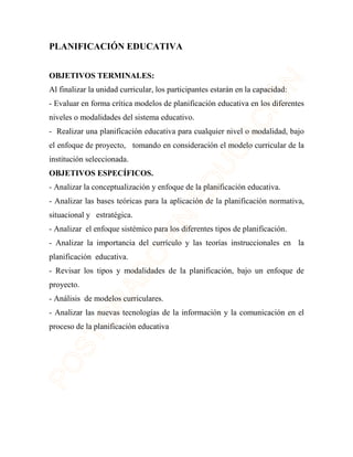 PLANIFICACIÓN EDUCATIVA 
OBJETIVOS TERMINALES: 
Al finalizar la unidad curricular, los participantes estarán en la capacidad: 
- Evaluar en forma crítica modelos de planificación educativa en los diferentes 
niveles o modalidades del sistema educativo. 
- Realizar una planificación educativa para cualquier nivel o modalidad, bajo 
el enfoque de proyecto, tomando en consideración el modelo curricular de la 
institución seleccionada. 
OBJETIVOS ESPECÍFICOS. 
- Analizar la conceptualización y enfoque de la planificación educativa. 
- Analizar las bases teóricas para la aplicación de la planificación normativa, 
situacional y estratégica. 
- Analizar el enfoque sistémico para los diferentes tipos de planificación. 
- Analizar la importancia del currículo y las teorías instruccionales en la 
planificación educativa. 
- Revisar los tipos y modalidades de la planificación, bajo un enfoque de 
proyecto. 
- Análisis de modelos curriculares. 
- Analizar las nuevas tecnologías de la información y la comunicación en el 
proceso de la planificación educativa 
 