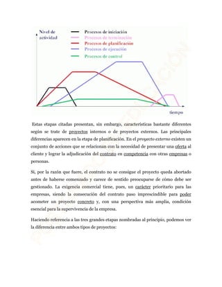 Estas etapas citadas presentan, sin embargo, características bastante diferentes 
según se trate de proyectos internos o de proyectos externos. Las principales 
diferencias aparecen en la etapa de planificación. En el proyecto externo existen un 
conjunto de acciones que se relacionan con la necesidad de presentar una oferta al 
cliente y lograr la adjudicación del contrato en competencia con otras empresas o 
personas. 
Si, por la razón que fuere, el contrato no se consigue el proyecto queda abortado 
antes de haberse comenzado y carece de sentido preocuparse de cómo debe ser 
gestionado. La exigencia comercial tiene, pues, un carácter prioritario para las 
empresas, siendo la consecución del contrato paso imprescindible para poder 
acometer un proyecto concreto y, con una perspectiva más amplia, condición 
esencial para la supervivencia de la empresa. 
Haciendo referencia a las tres grandes etapas nombradas al principio, podemos ver 
la diferencia entre ambos tipos de proyectos: 
 