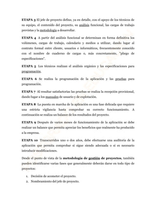 ETAPA 3 El jefe de proyecto define, ya en detalle, con el apoyo de los técnicos de 
su equipo, el contenido del proyecto, su análisis funcional, las cargas de trabajo 
previstas y la metodología a desarrollar. 
ETAPA 4 A partir del análisis funcional se determinan en forma definitiva los 
volúmenes, cargas de trabajo, calendario y medios a utilizar, dando lugar al 
contrato formal entre cliente, usuarios e informáticos, frecuentemente conocido 
con el nombre de cuaderno de cargas o, más concretamente, "pliego de 
especificaciones". 
ETAPA 5 Los técnicos realizan el análisis orgánico y las especificaciones para 
programación. 
ETAPA 6 Se realiza la programación de la aplicación y las pruebas para 
programación. 
ETAPA 7 Al resultar satisfactorias las pruebas se realiza la recepción provisional, 
dando lugar a los manuales de usuario y de explotación. 
ETAPA 8 La puesta en marcha de la aplicación es una fase delicada que requiere 
una estricta vigilancia hasta comprobar su correcto funcionamiento. A 
continuación se realiza un balance de los resultados del proyecto. 
ETAPA 9 Después de varios meses de funcionamiento de la aplicación se debe 
realizar un balance que permita apreciar los beneficios que realmente ha producido 
a la empresa. 
ETAPA 10 Transcurridos uno o dos años, debe efectuarse una auditoria de la 
aplicación que permita comprobar si sigue siendo adecuada o si es necesario 
introducir modificaciones. 
Desde el punto de vista de la metodología de gestión de proyectos, también 
pueden identificarse varias fases que generalmente deberán darse en todo tipo de 
proyectos: 
1. Decisión de acometer el proyecto. 
2. Nombramiento del jefe de proyecto. 
 
