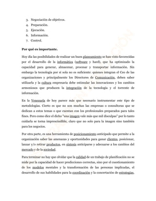 3. Negociación de objetivos. 
4. Preparación. 
5. Ejecución. 
6. Información. 
7. Control. 
Por qué es importante. 
Hoy día las posibilidades de realizar un buen planeamiento se han visto favorecidas 
por el desarrollo de la informática (software y hard), que ha optimizado la 
capacidad para generar, almacenar, procesar y transportar información. Sin 
embargo la tecnología por sí sola no es suficiente: quienes integran el Ceo de las 
organizaciones y principalmente los Directores de Comunicación, deben saber 
utilizarla y la cultura empresaria debe estimular las innovaciones y los cambios 
armoniosos que producen la integración de la tecnología y el torrente de 
información. 
En la Venezuela de hoy parece más que necesario instrumentar este tipo de 
metodologías. Cierto es que no son muchas las empresas o consultoras que se 
dedican a estos temas o que cuentan con los profesionales preparados para tales 
fines. Pero como dice el dicho "una imagen vale más que mil disculpas" por lo tanto 
cuidarla se torna imprescindible, claro que no solo para la imagen sino también 
para los negocios. 
Por otra parte, es una herramienta de posicionamiento anticipado que permite a la 
organización saber las amenazas y oportunidades para ganar clientes, posicionar, 
lanzar y/o retirar productos, en síntesis anticiparse y adecuarse a los cambios del 
mercado y de la sociedad. 
Para terminar no hay que olvidar que la calidad de un trabajo de planificación no se 
mide por la capacidad de hacer predicciones correctas, sino por el cuestionamiento 
de los modelos mentales y la transformación de las personas implicadas, el 
desarrollo de sus habilidades para la coordinación y la concertación de estrategias, 
 