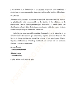 y el estímulo a la instrucción y los procesos cognitivos que coadyuven a 
comprender y conducir una acción eficaz, en beneficio de los hombres del mañana. 
Conclusión 
Si una organización aspira a permanecer sana debe plantearse objetivos realistas. 
La planificación está comprometida en la fijación de los objetivos de la 
organización y en las formas generales para alcanzarlos. La opción frente a la 
planificación es la actividad aleatoria, no coordinada e inútil. Los planes efectivos 
son flexibles y se adaptan condiciones cambiantes. 
Debe hacerse notar que ni la planificación estratégica ni la operativa es un 
esfuerzo ocasional si se quiere que sea efectiva y logre los resultados deseados. Más 
bien es un círculo continuo que nunca debe terminar en una organización; debe ser 
vigilada periódicamente, revisada y modificada de acuerdo con los resultados 
internos, y externos y los eventos. 
ArmasRonald 
Fernández Eduardo 
GómezLeidys 
Jesús Marcano 
Ciudad Bolívar, 21 de Abril de 2006 
 