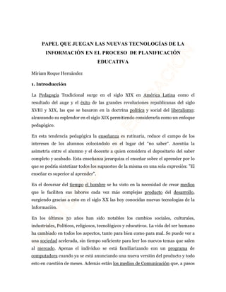 PAPEL QUE JUEGAN LAS NUEVAS TECNOLOGÍAS DE LA 
INFORMACIÓN EN EL PROCESO DE PLANIFICACIÓN 
EDUCATIVA 
Miriam Roque Hernández 
1. Introducción 
La Pedagogía Tradicional surge en el siglo XIX en América Latina como el 
resultado del auge y el éxito de las grandes revoluciones republicanas del siglo 
XVIII y XIX, las que se basaron en la doctrina política y social del liberalismo; 
alcanzando su esplendor en el siglo XIX permitiendo considerarla como un enfoque 
pedagógico. 
En esta tendencia pedagógica la enseñanza es rutinaria, reduce el campo de los 
intereses de los alumnos colocándolo en el lugar del "no saber". Acentúa la 
asimetría entre el alumno y el docente a quien considera el depositario del saber 
completo y acabado. Esta enseñanza jerarquiza el enseñar sobre el aprender por lo 
que se podría sintetizar todos los supuestos de la misma en una sola expresión: "El 
enseñar es superior al aprender". 
En el decursar del tiempo el hombre se ha visto en la necesidad de crear medios 
que le faciliten sus labores cada vez más complejas producto del desarrollo, 
surgiendo gracias a esto en el siglo XX las hoy conocidas nuevas tecnologías de la 
Información. 
En los últimos 50 años han sido notables los cambios sociales, culturales, 
industriales, Políticos, religiosos, tecnológicos y educativos. La vida del ser humano 
ha cambiado en todos los aspectos, tanto para bien como para mal. Se puede ver a 
una sociedad acelerada, sin tiempo suficiente para leer los nuevos temas que salen 
al mercado. Apenas el individuo se está familiarizando con un programa de 
computadora cuando ya se está anunciando una nueva versión del producto y todo 
esto en cuestión de meses. Además están los medios de Comunicación que, a pasos 
 
