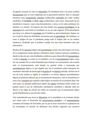 de gigante avanzan en esta era cibernética. El estudiante tiene a la mano muchas 
herramientas que no eran empleadas por la generación anterior. Hoy se manejan 
términos como computación, Internet, multimedios, televisión por cable, medios 
satelitales, el CD-ROM, el DVD, video conferencias, entre otros. Gran parte de los 
estudiantes conocen y usan estas herramientas; y otros, en los años próximos, los 
tendrán a su alcance. El impacto que han tenido esos avances tecnológicos en la 
educación han convertido al estudiante en un ser más exigente. Él ha descubierto 
que tiene a su alcance la tecnología que le facilita su aprovechamiento. Espera ver 
en el aula de clases las facilidades necesarias para el aprendizaje. Sin embargo, se 
corre el peligro de que el estudiante ponga todo el énfasis solo en los medios 
modernos, olvidando que el profesor cumple con una tarea formativa más que 
informativa. 
Muchos de los procesos lógicos del conocimiento se han visto abreviados con el uso 
de la computación desde cálculos aritméticos hasta extensos procesos estadísticos 
dando la idea de que estas facilidades conlleven a poco desarrollo del pensamiento, 
y toda la atención se centre en el resultado y no en el procedimiento lógico como 
tal. Las actuales PC no están diseñadas para efectuar un razonamiento, aún cuando 
todo su funcionamiento está basado en oprimir teclas y sustentado por 
procedimientos lógicos, lo que implica que sea el estudiante quien interprete los 
resultados obtenidos de forma ágil en función de un objetivo deseado. Si bien con el 
uso de estos medios se agiliza el resultado y se obvian algunos procedimientos 
lógicos no podemos afirmar que el razonamiento desaparece, solo se transforma en 
otras vías y métodos que respetan orden lógico en función de un producto final. Por 
solo tomar un ejemplo pudiéramos hablar del cálculo aritmético desde contar con 
piedras hasta el uso de sofisticadas calculadoras científicas y dejando atrás los 
ábacos y las reglas de cálculo sin dudar un momento que el pensamiento lógico 
quede abandonado en uno de estos saltos. 
Una contradicción que tiene la Educación en la actualidad es la creciente brecha 
que existe entre el desarrollo del conocimiento científico y el mantenimiento 
constante del tiempo de formación, por lo que se hace necesaria la explotación de 
las tecnologías en función de disminuir esta brecha; logrando que nuestros 
 