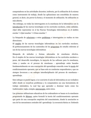 computadoras en las actividades docentes; indirecta, por la utilización de la misma 
como instrumento de trabajo, donde las aplicaciones son concebidas de manera 
general, es decir, sin prever la forma y el momento de utilización. Su utilización es 
más abierta. 
Sin embargo, no todas las interrogantes en la enseñanza de la Informática con la 
introducción de las nuevas tecnologías en los currículos escolares, están saldadas. 
¿Qué debe representar en sí las Nuevas Tecnologías Informáticas en el ámbito 
escolar ? ¿ Qué enseñar ? ¿ Cómo enseñar ? 
La búsqueda de soluciones a estos problemas e interrogantes se realiza en tres 
direcciones. 
El empleo de las nuevas tecnologías informáticas en los currículos escolares. 
El perfeccionamiento de los contenidos de los programas de estudio referente al 
uso de las nuevas tecnologías informáticas 
Búsqueda de métodos y formas adecuados de enseñanza efectiva. 
En el empleo de las nuevas tecnologías informáticas en los currículos escolares a 
pesar, del desarrollo tecnológico, la mayoría de los software para la enseñanza, 
vistos y usados en el proceso de enseñanza - aprendizaje están basados 
fundamentalmente en una concepción del aprendizaje conocida como la teoría del 
condicionamiento operante, que se basa solo en conductas respondientes y que no 
siempre favorecen a un enfoque interdisciplinario del proceso de enseñanza - 
aprendizaje. 
Este enfoque se puede lograr, si se convierte el aula de Informática en un verdadero 
taller donde se resuelvan problemas y la computadora sea una herramienta de 
trabajo sistemático, la cual hay que aprender a dominar tanto como los 
tradicionales: regla, compás, microscopio, entre otros. 
Las primeras utilizaciones educativas de los ordenadores se basan en la enseñanza 
programada de Skinner, quien formuló la teoría del condicionamiento operante 
que parte de una concepción empirista del conocimiento, donde la asociación es 
uno de los mecanismos centrales del aprendizaje. La secuencia básica es: Estímulo 
 