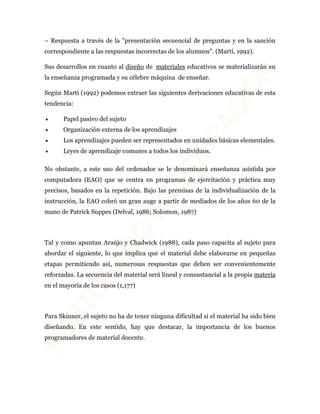 – Respuesta a través de la "presentación secuencial de preguntas y en la sanción 
correspondiente a las respuestas incorrectas de los alumnos". (Martí, 1992). 
Sus desarrollos en cuanto al diseño de materiales educativos se materializarán en 
la enseñanza programada y su célebre máquina de enseñar. 
Según Martí (1992) podemos extraer las siguientes derivaciones educativas de esta 
tendencia: 
· Papel pasivo del sujeto 
· Organización externa de los aprendizajes 
· Los aprendizajes pueden ser representados en unidades básicas elementales. 
· Leyes de aprendizaje comunes a todos los individuos. 
No obstante, a este uso del ordenador se le denominará enseñanza asistida por 
computadora (EAO) que se centra en programas de ejercitación y práctica muy 
precisos, basados en la repetición. Bajo las premisas de la individualización de la 
instrucción, la EAO cobró un gran auge a partir de mediados de los años 60 de la 
mano de Patrick Suppes (Delval, 1986; Solomon, 1987) 
Tal y como apuntan Araújo y Chadwick (1988), cada paso capacita al sujeto para 
abordar el siguiente, lo que implica que el material debe elaborarse en pequeñas 
etapas permitiendo así, numerosas respuestas que deben ser convenientemente 
reforzadas. La secuencia del material será lineal y consustancial a la propia materia 
en el mayoría de los casos (1,177) 
Para Skinner, el sujeto no ha de tener ninguna dificultad si el material ha sido bien 
diseñando. En este sentido, hay que destacar, la importancia de los buenos 
programadores de material docente. 
 