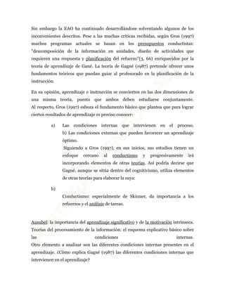 Sin embargo la EAO ha continuado desarrollándose solventando algunos de los 
inconvenientes descritos. Pese a las muchas críticas recibidas, según Gros (1997) 
muchos programas actuales se basan en los presupuestos conductistas: 
"descomposición de la información en unidades, diseño de actividades que 
requieren una respuesta y planificación del refuerzo"(3, 66) enriquecidos por la 
teoría de aprendizaje de Gané. La teoría de Gagné (1987) pretende ofrecer unos 
fundamentos teóricos que puedan guiar al profesorado en la planificación de la 
instrucción. 
En su opinión, aprendizaje e instrucción se convierten en las dos dimensiones de 
una misma teoría, puesto que ambos deben estudiarse conjuntamente. 
Al respecto, Gros (1997) esboza el fundamento básico que plantea que para lograr 
ciertos resultados de aprendizaje es preciso conocer: 
a) Las condiciones internas que intervienen en el proceso. 
b) Las condiciones externas que pueden favorecer un aprendizaje 
óptimo. 
Siguiendo a Gros (1997), en sus inicios, sus estudios tienen un 
enfoque cercano al conductismo y progresivamente irá 
incorporando elementos de otras teorías. Así podría decirse que 
Gagné, aunque se sitúa dentro del cognitivismo, utiliza elementos 
de otras teorías para elaborar la suya: 
b) 
Conductismo: especialmente de Skinner, da importancia a los 
refuerzos y el análisis de tareas. 
Ausubel: la importancia del aprendizaje significativo y de la motivación intrínseca. 
Teorías del procesamiento de la información: el esquema explicativo básico sobre 
las condiciones internas. 
Otro elemento a analizar son las diferentes condiciones internas presentes en el 
aprendizaje. ¿Cómo explica Gagné (1987) las diferentes condiciones internas que 
intervienen en el aprendizaje? 
 