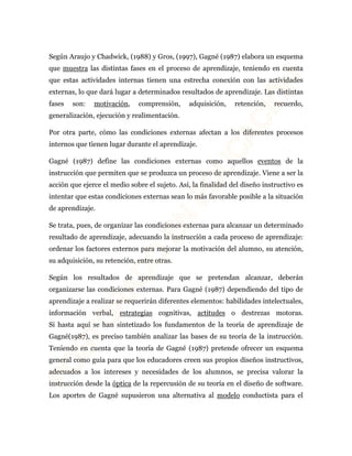 Según Araujo y Chadwick, (1988) y Gros, (1997), Gagné (1987) elabora un esquema 
que muestra las distintas fases en el proceso de aprendizaje, teniendo en cuenta 
que estas actividades internas tienen una estrecha conexión con las actividades 
externas, lo que dará lugar a determinados resultados de aprendizaje. Las distintas 
fases son: motivación, comprensión, adquisición, retención, recuerdo, 
generalización, ejecución y realimentación. 
Por otra parte, cómo las condiciones externas afectan a los diferentes procesos 
internos que tienen lugar durante el aprendizaje. 
Gagné (1987) define las condiciones externas como aquellos eventos de la 
instrucción que permiten que se produzca un proceso de aprendizaje. Viene a ser la 
acción que ejerce el medio sobre el sujeto. Así, la finalidad del diseño instructivo es 
intentar que estas condiciones externas sean lo más favorable posible a la situación 
de aprendizaje. 
Se trata, pues, de organizar las condiciones externas para alcanzar un determinado 
resultado de aprendizaje, adecuando la instrucción a cada proceso de aprendizaje: 
ordenar los factores externos para mejorar la motivación del alumno, su atención, 
su adquisición, su retención, entre otras. 
Según los resultados de aprendizaje que se pretendan alcanzar, deberán 
organizarse las condiciones externas. Para Gagné (1987) dependiendo del tipo de 
aprendizaje a realizar se requerirán diferentes elementos: habilidades intelectuales, 
información verbal, estrategias cognitivas, actitudes o destrezas motoras. 
Si hasta aquí se han sintetizado los fundamentos de la teoría de aprendizaje de 
Gagné(1987), es preciso también analizar las bases de su teoría de la instrucción. 
Teniendo en cuenta que la teoría de Gagné (1987) pretende ofrecer un esquema 
general como guía para que los educadores creen sus propios diseños instructivos, 
adecuados a los intereses y necesidades de los alumnos, se precisa valorar la 
instrucción desde la óptica de la repercusión de su teoría en el diseño de software. 
Los aportes de Gagné supusieron una alternativa al modelo conductista para el 
 