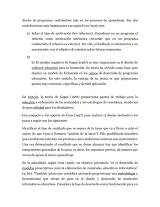 diseño de programas, centrándose más en los procesos de aprendizaje. Sus dos 
contribuciones más importantes son según Gros (1997) son: 
a) Sobre el tipo de motivación (los refuerzos). Considerar en un programa el 
refuerzo como motivación intrínseca (recordar que en un programa 
conductista el refuerzo es externo). Por ello, el feedback es informativo y no 
sancionador, con el objetivo de orientar sobre futuras respuestas. 
b) 
b) El modelo cognitivo de Gagné (1987) es muy importante en el diseño de 
software educativo para la formación. Su teoría ha servido como base para 
diseñar un modelo de formación en los cursos de desarrollo de programas 
educativos. En este sentido, la ventaja de su teoría es que proporciona 
pautas muy concretas, específicas y de fácil aplicación. 
En síntesis, la teoría de Gagné (1987) proporciona pautas de trabajo para la 
selección y ordenación de los contenidos y las estrategias de enseñanza, siendo así 
de gran utilidad para los diseñadores. 
Con respecto a los aportes de Gros (1997) para realizar el diseño instructivo los 
pasos a seguir son los siguientes: 
Identificar el tipo de resultado que se espera de la tarea que va a llevar a cabo el 
sujeto (lo que viene a llamarse "análisis de la tarea"). Ello posibilitaría descubrir 
qué condiciones internas son precisas y qué condiciones externas son convenientes. 
Una vez determinado el resultado que se desea alcanzar hay que identificar los 
componentes procesales de la tarea, es decir, los requisitos previos, de manera que 
sirvan de apoyo al nuevo aprendizaje. 
En la actualidad, según Gros (1997), un objetivo prioritario "es el desarrollo de 
modelos prescriptivos para la elaboración de materiales educativos informáticos" 
(3, 66). "También aclara que considera necesario proporcionar una metodología y 
herramientas que sirvan de guía en el diseño y desarrollo de materiales 
informáticos educativos. Considera la fase de desarrollo como fundamental para un 
 