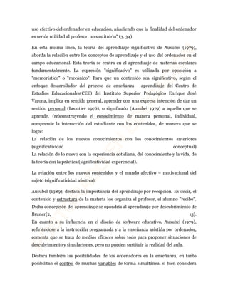 uso efectivo del ordenador en educación, añadiendo que la finalidad del ordenador 
es ser de utilidad al profesor, no sustituirlo" (3, 34) 
En esta misma línea, la teoría del aprendizaje significativo de Ausubel (1979), 
aborda la relación entre los conceptos de aprendizaje y el uso del ordenador en el 
campo educacional. Esta teoría se centra en el aprendizaje de materias escolares 
fundamentalmente. La expresión "significativo" es utilizada por oposición a 
"memorístico" o "mecánico". Para que un contenido sea significativo, según el 
enfoque desarrollador del proceso de enseñanza - aprendizaje del Centro de 
Estudios Educacionales(CEE) del Instituto Superior Pedagógico Enrique José 
Varona, implica en sentido general, aprender con una expresa intención de dar un 
sentido personal (Leontiev 1976), o significado (Ausubel 1979) a aquello que se 
aprende, (re)construyendo el conocimiento de manera personal, individual, 
comprende la interacción del estudiante con los contenidos, de manera que se 
logre: 
La relación de los nuevos conocimientos con los conocimientos anteriores 
(significatividad conceptual) 
La relación de lo nuevo con la experiencia cotidiana, del conocimiento y la vida, de 
la teoría con la práctica (significatividad experencial). 
La relación entre los nuevos contenidos y el mundo afectivo – motivacional del 
sujeto (significatividad afectiva). 
Ausubel (1989), destaca la importancia del aprendizaje por recepción. Es decir, el 
contenido y estructura de la materia los organiza el profesor, el alumno "recibe". 
Dicha concepción del aprendizaje se opondría al aprendizaje por descubrimiento de 
Bruner(2, 15). 
En cuanto a su influencia en el diseño de software educativo, Ausubel (1979), 
refiriéndose a la instrucción programada y a la enseñanza asistida por ordenador, 
comenta que se trata de medios eficaces sobre todo para proponer situaciones de 
descubrimiento y simulaciones, pero no pueden sustituir la realidad del aula. 
Destaca también las posibilidades de los ordenadores en la enseñanza, en tanto 
posibilitan el control de muchas variables de forma simultánea, si bien considera 
 