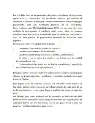 Por otro lado, parte de los postulados piagetianos, entendiendo al sujeto como 
agente activo y "constructivo" del aprendizaje. Intentará que mediante el 
ordenador, el estudiante pueda llegar a hacerse planteamientos acerca de su propio 
pensamiento, tarea esta difícilmente realizable sin su concurrencia. 
Como resultado, según Martí (1992) el lenguaje LOGO será una pieza clave, pues 
mediante la programación, el estudiante podrá pensar sobre sus procesos 
cognitivos, sobre sus errores y aprovecharlos para reformular sus programas (4, 
103). En otras palabras, la programación favorecerá las actividades meta 
cognitivas. 
Como apunta Martí (1992), Papert toma de Piaget: 
· La necesidad de un análisis genético del contenido. 
· La defensa constructivista del conocimiento. 
· La defensa del aprendizaje espontáneo y, por tanto, sin instrucción. 
· El sujeto es un ser activo que construye sus teorías sobre la realidad 
interactuando con esta. 
· Confrontación de las teorías con los hechos, conocimiento y aprendizaje 
fruto de la interacción entre sujeto y entorno. 
El lenguaje LOGO supone un "material lo suficientemente abierto y sugerente para 
elaborar sus propios proyectos, modificarlos y mejorarlos mediante un proceso 
interactivo" (4,84). 
Para Papera (1987) la utilización adecuada del ordenador puede implicar un 
importante cambio en los procesos de aprendizaje del niño. Se trata, pues, de un 
medio revolucionario, ya que puede llegar a modificar las formas de aprender 
(6,97) 
Sin embargo para Papera (1987) el uso del ordenador no debe limitarse dado 
tradicionalmente en el ámbito escolar, relegando al alumno a un segundo plano. El 
ordenador debería ser una herramienta con la que pueda llevar a cabo sus 
proyectos y tan funcional como un lápiz. (6, 100) 
 