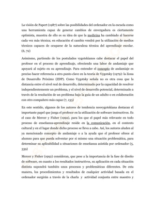 La visión de Papert (1987) sobre las posibilidades del ordenador en la escuela como 
una herramienta capaz de generar cambios de envergadura es ciertamente 
optimista, muestra de ello es su idea de que la medicina ha cambiado al hacerse 
cada vez más técnica; en educación el cambio vendrá por la utilización de medios 
técnicos capaces de ocuparse de la naturaleza técnica del aprendizaje escolar. 
(6, 72) 
Asimismo, partiendo de los postulados vygotskianos cabe destacar el papel del 
profesor en el proceso de aprendizaje, ofreciendo una labor de andamiaje que 
apoyará al sujeto en su aprendizaje. Para entender el concepto de andamiaje es 
preciso hacer referencia a otro punto clave en la teoría de Vygotsky (1979): la Zona 
de Desarrollo Próximo (ZDP). Como Vygotsky señala no es otra cosa que la 
distancia entre el nivel real de desarrollo, determinado por la capacidad de resolver 
independientemente un problema, y el nivel de desarrollo potencial, determinado a 
través de la resolución de un problema bajo la guía de un adulto o en colaboración 
con otro compañero más capaz (7, 133) 
En este sentido, algunos de los autores de tendencia neovygotskiana destacan el 
importante papel que juega el profesor en la utilización de software instructivos. Es 
el caso de Mercer y Fisher (1992), para los que el papel más relevante en todo 
proceso de enseñanza-aprendizaje reside en la comunicación, en el contexto 
cultural y en el lugar donde dicho proceso se lleva a cabo. Así, los autores aluden al 
ya mencionado concepto de andamiaje o a la ayuda que el profesor ofrece al 
alumno para que pueda solventar por si mismo una situación problemática, para 
determinar su aplicabilidad a situaciones de enseñanza asistida por ordenador (5, 
339) 
Mercer y Fisher (1992) consideran, que pese a la importancia de la fase de diseño 
de software, en cuanto a los resultados instructivos, su aplicación en cada situación 
distinta supondrá también unos procesos y problemáticas diferentes. De esta 
manera, los procedimientos y resultados de cualquier actividad basada en el 
ordenador surgirán a través de la charla y actividad conjunta entre maestro y 
 