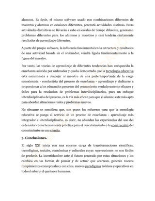 alumnos. Es decir, el mismo software usado con combinaciones diferentes de 
maestros y alumnos en ocasiones diferentes, generará actividades distintas. Estas 
actividades distintivas se llevarán a cabo en escalas de tiempo diferente, generarán 
problemas diferentes para los alumnos y maestros y casi tendrán ciertamente 
resultados de aprendizaje diferentes. 
A parte del propio software, la influencia fundamental en la estructura y resultados 
de una actividad basada en el ordenador, vendrá ligada fundamentalmente a la 
figura del maestro. 
Por tanto, las teorías de aprendizaje de diferentes tendencias han enriquecido la 
enseñanza asistida por ordenador y queda demostrado que la tecnología educativa 
esta encaminada a despojar al maestro de una parte importante de la carga 
conexionista - conductista del proceso de enseñanza - aprendizaje y dedicarse a 
proporcionar a los educandos procesos del pensamiento verdaderamente eficaces y 
útiles para la resolución de problemas interdisciplinarios, pues un enfoque 
interdisciplinario del proceso, es la vía más eficaz para que el alumno este más apto 
para abordar situaciones reales y problemas nuevos. 
No obstante se considera que, son pocos los esfuerzos para que la tecnología 
educativa se ponga al servicio de un proceso de enseñanza - aprendizaje más 
integrador e interdisciplinario, es decir, no abundan las experiencias del uso del 
ordenador como herramienta práctica para el descubrimiento o la construcción del 
conocimiento en una ciencia. 
3. Conclusiones. 
El siglo XXI inicia con una enorme carga de transformaciones científicas, 
tecnológicas, sociales, económicas y culturales cuyas repercusiones no son fáciles 
de predecir. La incertidumbre ante el futuro generado por estas situaciones y los 
cambios en las formas de pensar y de actuar que acarrean, generan nuevos 
rompimientos conceptuales y con ellos, nuevos paradigmas teóricos y operativos en 
todo el saber y el quehacer humanos. 
 