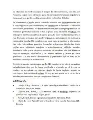 La educación no puede quedarse al margen de estos fenómenos, aún más, con 
frecuencia surgen voces afirmando que a ella corresponde la tarea de preparar a la 
humanidad para que los cambios sean positivos en beneficio de todos. 
En consecuencia, Cuba ha puesto en marcha reformas a su sistema educativo, con 
el claro objetivo de que los esfuerzos y los recursos que se destinan a la educación 
sean eficaces, respondan a los requerimientos del futuro y acerquen para todos, los 
beneficios que tradicionalmente se han asignado a una educación de calidad. Sin 
embargo lo más trascendente es el cambio que debe haber en el rol del maestro, el 
cual debe estar preparado para perder el poder que antaño poseía de controlar la 
información, pues las TIC contribuyen en grado sumo a masificar la información. 
Las redes Informáticas permiten desarrollar aplicaciones distribuidas donde 
puedan estar trabajando sincrónica o asincrónicamente múltiples usuarios-estudiantes 
en las que se comparten recursos e informaciones y en este proceso se 
negocian conceptos, significados, y se adoptan criterios y puntos de vistas 
generando a la vez nuevos conocimientos y permitiendo que el éxito de un 
estudiante contribuya al éxito de todos. 
Por todo lo anterior consideramos que las TIC contribuyen no solo al aprendizaje 
individualizado sino que de forma planificada y orientada por el docente se 
produce un aprendizaje en colectivo, donde de forma implícita también se 
contribuye a la formación de valores éticos y no solo queda en el marco de la 
escuela como institución, sino que traspasa esas fronteras. 
4. Bibliografía 
· Araujo, J.B.; y Chadwick, C.B. 1988. Tecnología educacional: Teorías de la 
instrucción. Barcelona. Paídos. 
· Ausubel, D.P.; Novak, J.D.; y Hanesian. 1988. H. Psicología cognitiva: Un 
punto de vista cognoscitivo. Méjico. Trillas. 
· Gros, B. 1997. Diseños y programas educativos. Barcelona. Ariel. 
· Martí, E. 1992. Aprender con ordenadores en la escuela. Barcelona, ICE-Horsori. 
 