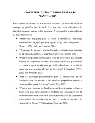 CONCEPTUALIZACIÓN Y ENFOQUES DE LA DE 
PLANIFICACIÓN 
Para iniciarse en el curso de planificación educativa es necesario definir el 
concepto de planificación. Se puede decir que hay tantas definiciones de 
planificación como autores lo han estudiado. A continuación se citan algunas 
de estas definiciones: 
· “Preparación inteligente para la acción e implica dos cuestiones 
fundamentales: 1) ¿Qué queremos lograr? Y 2) ¿ Cómo lo logramos?”. 
(Russel, 1972), citado por Amarista, 2004. 
· “ El proceso de escoger y realizar los mejores métodos para satisfacer 
las determinadas políticas y lograr los objetivos”. ( Jiménez, 1980 ) 
· “Proceso que permite racionalizar la toma de decisiones y está dirigida 
a definir un conjunto de acciones, previamente analizadas y estudiadas 
con miras a lograr los objetivos preestablecidos dentro de un diseño 
estratégico que garantice el éxito de la gestión”. ( Superlano, 1992), 
citado por Amarista, 2004. 
· “Arte de establecer procedimientos para la optimización de las 
relaciones entre los medios y los objetivos, proporciona normas y 
pautas para la toma de decisiones”( Ander-Egg, 1993) 
· “ Proceso que comienza por los objetivos, define estrategias, políticas y 
planes detallados para alcanzarlos; establece una organización para la 
instrumentación de las decisiones e incluye una revisión del desempeño 
y mecanismo de retroalimentación para el inicio de un nivel de 
planeación”. ( Stone, 1998 ) citado por Amarista, 2004. 
 