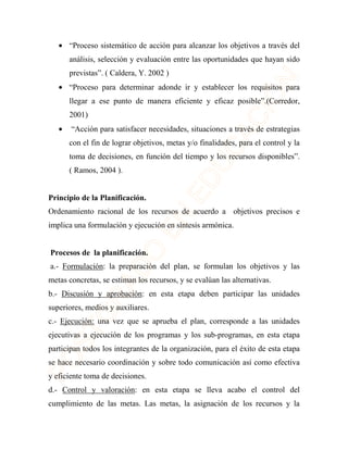 · “Proceso sistemático de acción para alcanzar los objetivos a través del 
análisis, selección y evaluación entre las oportunidades que hayan sido 
previstas”. ( Caldera, Y. 2002 ) 
· “Proceso para determinar adonde ir y establecer los requisitos para 
llegar a ese punto de manera eficiente y eficaz posible”.(Corredor, 
2001) 
· “Acción para satisfacer necesidades, situaciones a través de estrategias 
con el fin de lograr objetivos, metas y/o finalidades, para el control y la 
toma de decisiones, en función del tiempo y los recursos disponibles”. 
( Ramos, 2004 ). 
Principio de la Planificación. 
Ordenamiento racional de los recursos de acuerdo a objetivos precisos e 
implica una formulación y ejecución en síntesis armónica. 
Procesos de la planificación. 
a.- Formulación: la preparación del plan, se formulan los objetivos y las 
metas concretas, se estiman los recursos, y se evalúan las alternativas. 
b.- Discusión y aprobación: en esta etapa deben participar las unidades 
superiores, medios y auxiliares. 
c.- Ejecución: una vez que se aprueba el plan, corresponde a las unidades 
ejecutivas a ejecución de los programas y los sub-programas, en esta etapa 
participan todos los integrantes de la organización, para el éxito de esta etapa 
se hace necesario coordinación y sobre todo comunicación así como efectiva 
y eficiente toma de decisiones. 
d.- Control y valoración: en esta etapa se lleva acabo el control del 
cumplimiento de las metas. Las metas, la asignación de los recursos y la 
 