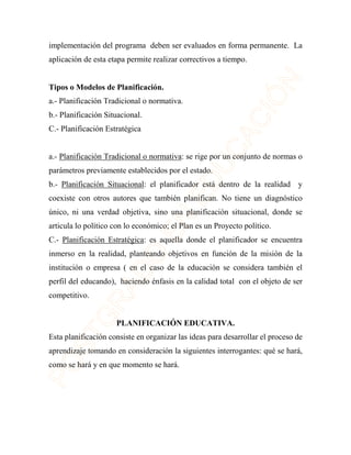 implementación del programa deben ser evaluados en forma permanente. La 
aplicación de esta etapa permite realizar correctivos a tiempo. 
Tipos o Modelos de Planificación. 
a.- Planificación Tradicional o normativa. 
b.- Planificación Situacional. 
C.- Planificación Estratégica 
a.- Planificación Tradicional o normativa: se rige por un conjunto de normas o 
parámetros previamente establecidos por el estado. 
b.- Planificación Situacional: el planificador está dentro de la realidad y 
coexiste con otros autores que también planifican. No tiene un diagnóstico 
único, ni una verdad objetiva, sino una planificación situacional, donde se 
articula lo político con lo económico; el Plan es un Proyecto político. 
C.- Planificación Estratégica: es aquella donde el planificador se encuentra 
inmerso en la realidad, planteando objetivos en función de la misión de la 
institución o empresa ( en el caso de la educación se considera también el 
perfil del educando), haciendo énfasis en la calidad total con el objeto de ser 
competitivo. 
PLANIFICACIÓN EDUCATIVA. 
Esta planificación consiste en organizar las ideas para desarrollar el proceso de 
aprendizaje tomando en consideración la siguientes interrogantes: qué se hará, 
como se hará y en que momento se hará. 
 